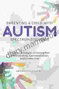 Parenting A Child With Autism Spectrum Disorder: Practical Strategies To Strengthen Understanding Communication And Connection